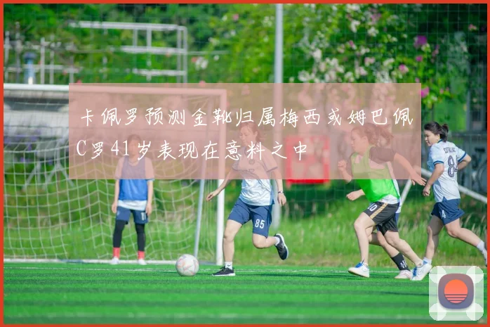 卡佩罗预测金靴归属梅西或姆巴佩C罗41岁表现在意料之中
