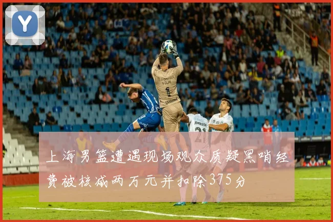 上海男篮遭遇现场观众质疑黑哨经费被核减两万元并扣除375分