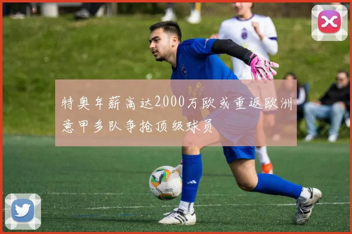 特奥年薪高达2000万欧或重返欧洲意甲多队争抢顶级球员