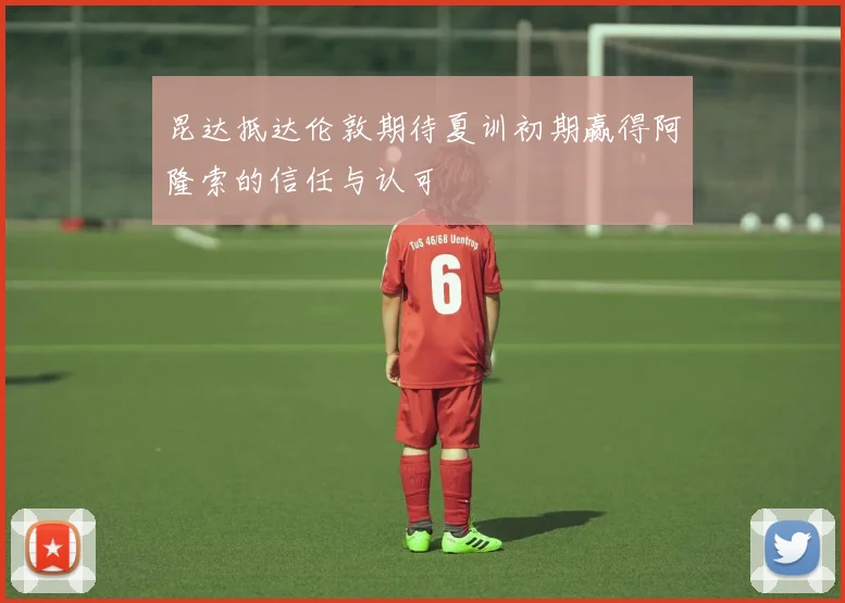 昆达抵达伦敦期待夏训初期赢得阿隆索的信任与认可