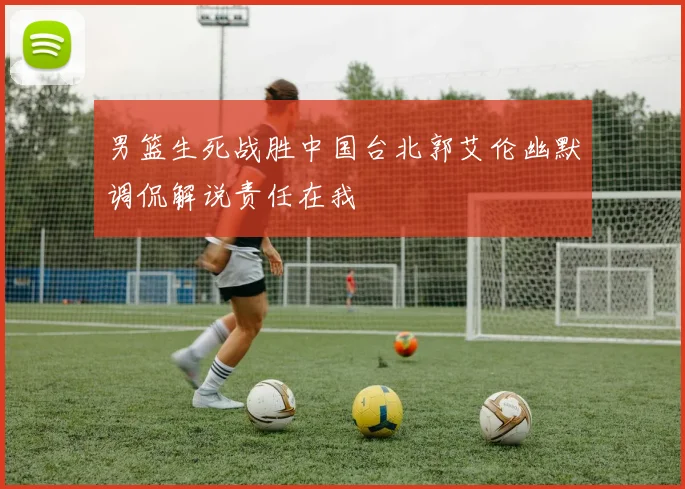 男篮生死战胜中国台北郭艾伦幽默调侃解说责任在我