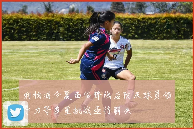 利物浦今夏面临锋线后防及球员领导力等多重挑战亟待解决