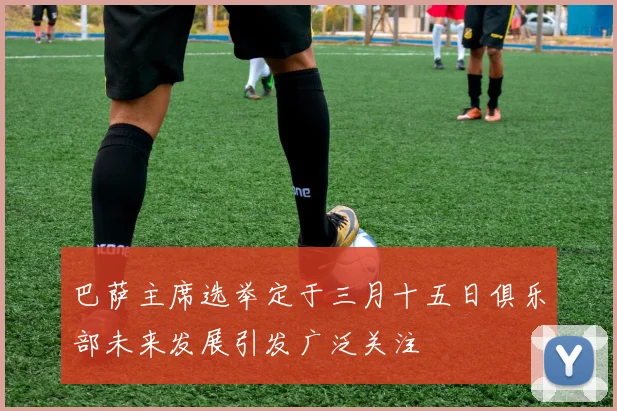巴萨主席选举定于三月十五日俱乐部未来发展引发广泛关注