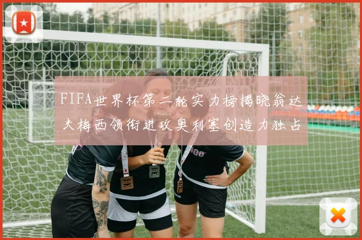FIFA世界杯第二轮实力榜揭晓翁达夫梅西领衔进攻奥利塞创造力独占鳌头