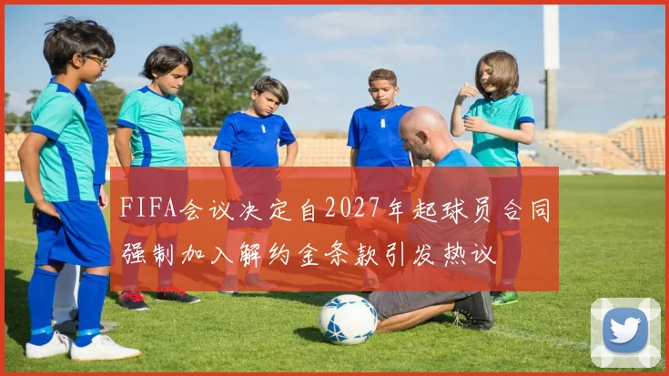 FIFA会议决定自2027年起球员合同强制加入解约金条款引发热议