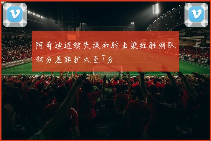 阿奇迪连续失误加肘击染红胜利队积分差距扩大至7分