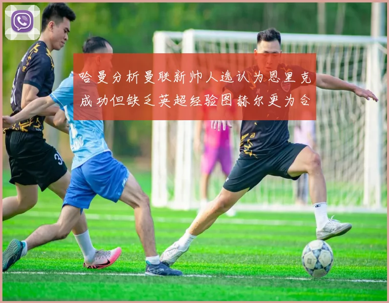 哈曼分析曼联新帅人选认为恩里克成功但缺乏英超经验图赫尔更为合适