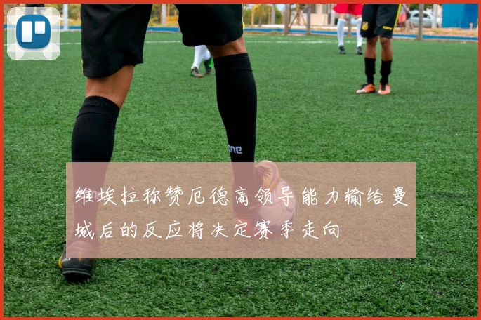 维埃拉称赞厄德高领导能力输给曼城后的反应将决定赛季走向