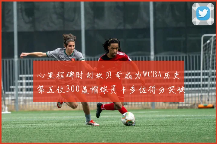 心里程碑时刻坎贝奇成为WCBA历史第五位300盖帽球员卡多佐得分突破1000大关