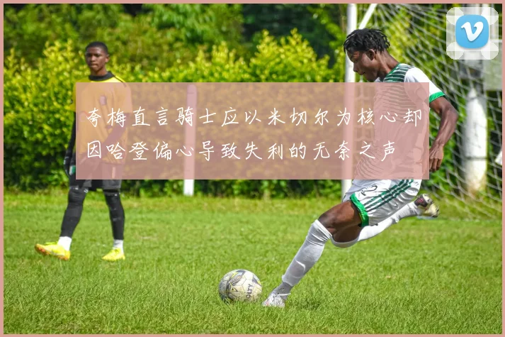 夸梅直言骑士应以米切尔为核心却因哈登偏心导致失利的无奈之声