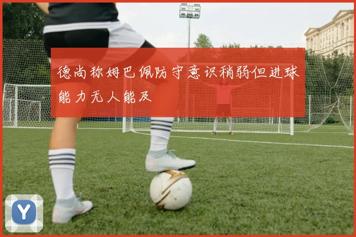 德尚称姆巴佩防守意识稍弱但进球能力无人能及