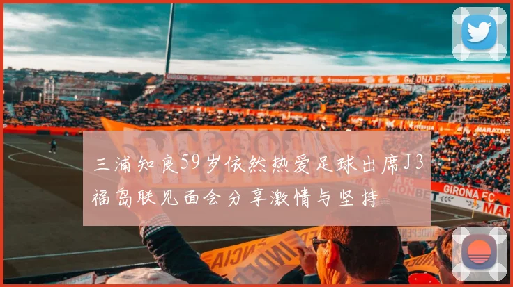 三浦知良59岁依然热爱足球出席J3福岛联见面会分享激情与坚持