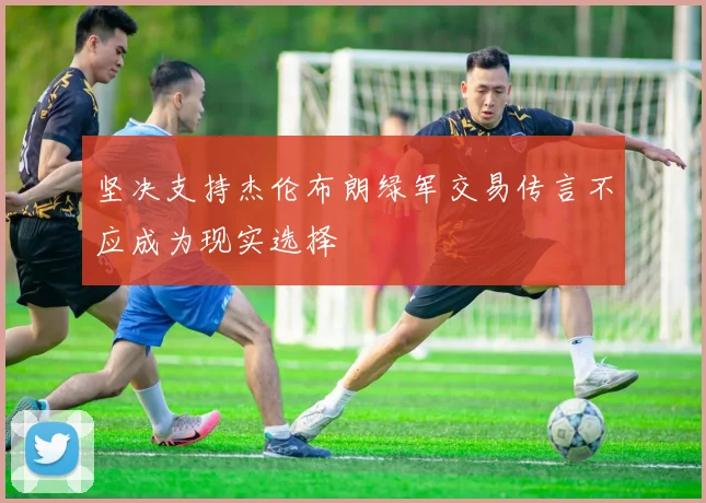 坚决支持杰伦布朗绿军交易传言不应成为现实选择