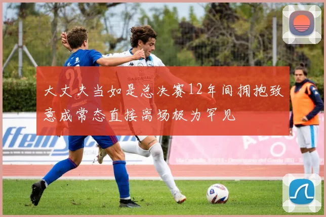 大丈夫当如是总决赛12年间拥抱致意成常态直接离场极为罕见