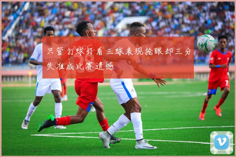 只管打球好看三球表现抢眼却三分失准成比赛遗憾
