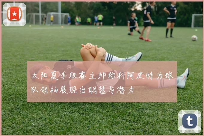太阳夏季联赛主帅称科阿皮特为球队领袖展现出聪慧与潜力