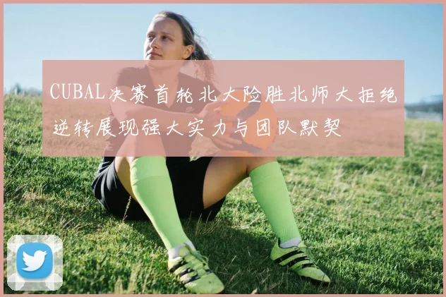CUBAL决赛首轮北大险胜北师大拒绝逆转展现强大实力与团队默契