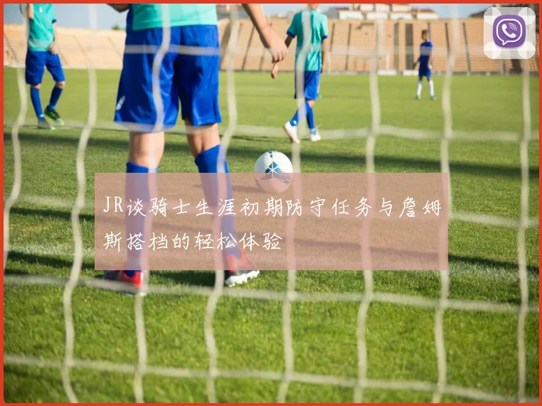JR谈骑士生涯初期防守任务与詹姆斯搭档的轻松体验
