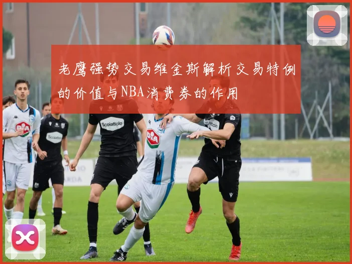老鹰强势交易维金斯解析交易特例的价值与NBA消费券的作用