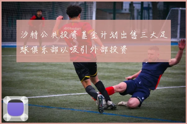 沙特公共投资基金计划出售三大足球俱乐部以吸引外部投资