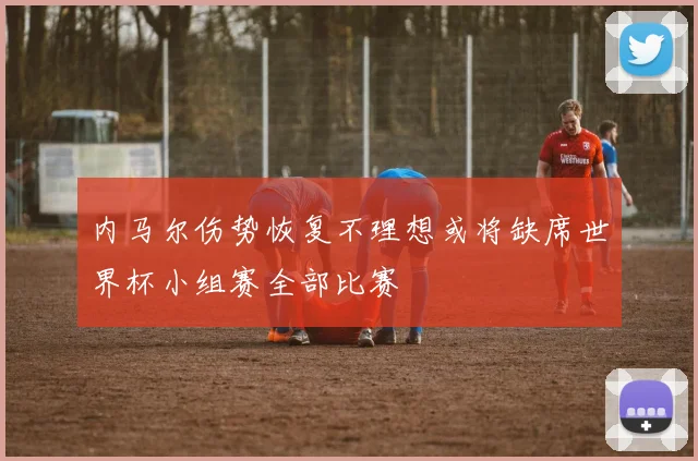 内马尔伤势恢复不理想或将缺席世界杯小组赛全部比赛