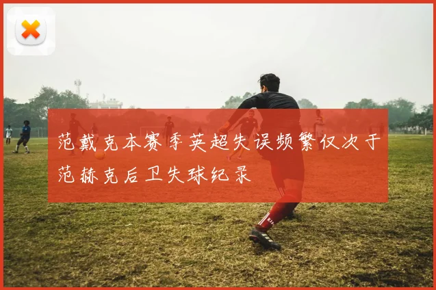 范戴克本赛季英超失误频繁仅次于范赫克后卫失球纪录