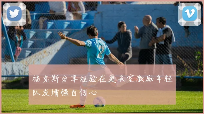 福克斯分享经验在更衣室激励年轻队友增强自信心