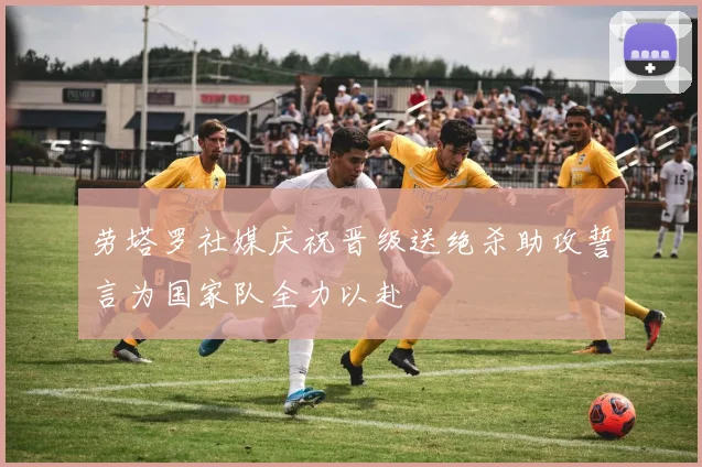 劳塔罗社媒庆祝晋级送绝杀助攻誓言为国家队全力以赴