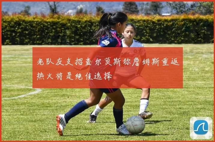 老队友支招查尔莫斯称詹姆斯重返热火将是绝佳选择