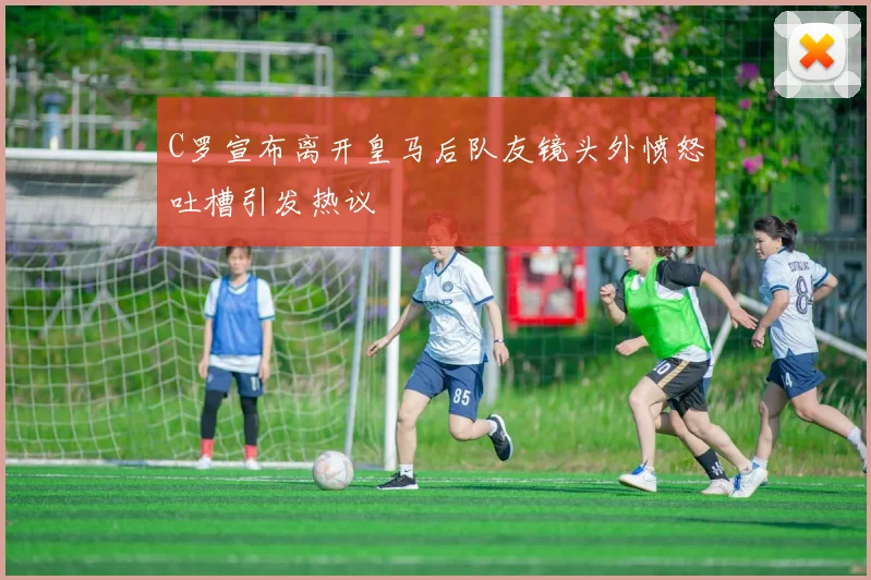 C罗宣布离开皇马后队友镜头外愤怒吐槽引发热议