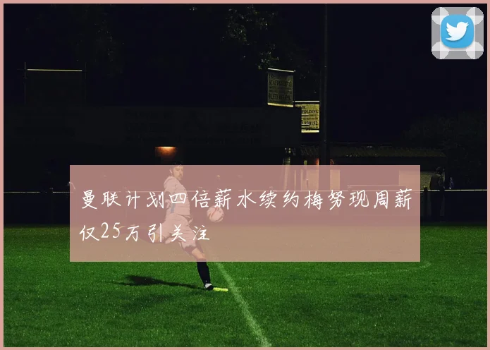 曼联计划四倍薪水续约梅努现周薪仅25万引关注