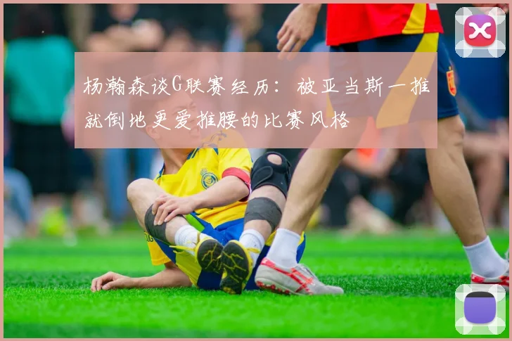 杨瀚森谈G联赛经历：被亚当斯一推就倒地更爱推腰的比赛风格