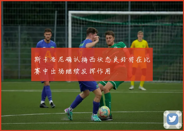斯卡洛尼确认梅西状态良好将在比赛中出场继续发挥作用